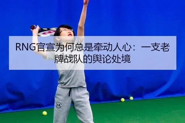 RNG官宣为何总是牵动人心：一支老牌战队的舆论处境